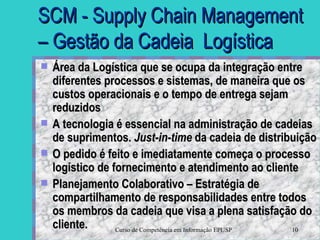 SCM - Supply Chain Management – Gestão da Cadeia  Logística Área da Logística que se ocupa da integração entre diferentes processos e sistemas, de maneira que os custos operacionais e o tempo de entrega sejam reduzidos A tecnologia é essencial na administração de cadeias de suprimentos.  Just-in-time  da cadeia de distribuição O pedido é feito e imediatamente começa o processo logístico de fornecimento e atendimento ao cliente Planejamento Colaborativo – Estratégia de compartilhamento de responsabilidades entre todos os membros da cadeia que visa a plena satisfação do cliente.  