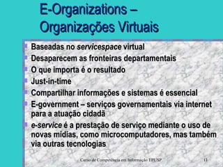 E-Organizations – Organizações Virtuais Baseadas no  servicespace  virtual Desaparecem as fronteiras departamentais O que importa é o resultado Just-in-time Compartilhar informações e sistemas é essencial E-government – serviços governamentais via internet para a atuação cidadã e-service  é a prestação de serviço mediante o uso de novas mídias, como microcomputadores, mas também via outras tecnologias   