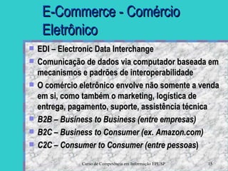 E-Commerce - Comércio Eletrônico EDI – Electronic Data Interchange Comunicação de dados via computador baseada em mecanismos e padrões de interoperabilidade O comércio eletrônico envolve não somente a venda em si, como também o marketing, logística de entrega, pagamento, suporte, assistência técnica B2B – Business to Business (entre empresas) B2C – Business to Consumer (ex. Amazon.com) C2C – Consumer to Consumer (entre pessoas ) 