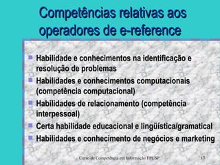 Competências relativas aos operadores de e-reference Habilidade e conhecimentos na identificação e resolução de problemas  Habilidades e conhecimentos computacionais (competência computacional) Habilidades de relacionamento (competência interpessoal)  Certa habilidade educacional e lingüística/gramatical Habilidades e conhecimento de negócios e marketing 