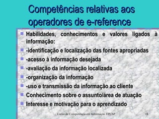 Competências relativas aos operadores de e-reference Habilidades, conhecimentos e valores ligados à informação: -identificação e localização das fontes apropriadas -acesso à informação desejada -avaliação da informação localizada -organização da informação -uso e transmissão da informação ao cliente Conhecimento sobre o assunto/área de atuação Interesse e motivação para o aprendizado 