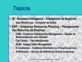 Tópicos BI - Business Inteligence – Inteligência de Negócios Data Warehouse – Armazém de Dados ERP – Enterprise Resources Planning – Planejamento dos Recursos da Empresa  CRM – Customer Relationship Management – Gestão de Relacionamento com Clientes Call Center – Tele-atendimento SCM – Supply Chain Management E-Commerce – Comércio Eletrônico ou Virtual (e-service) E-Reference – Serviço de Referência Virtual (e-service) 