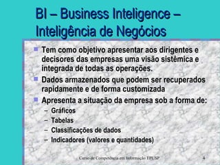BI – Business Inteligence – Inteligência de Negócios Tem como objetivo apresentar aos dirigentes e decisores das empresas uma visão sistêmica e integrada de todas as operações.  Dados armazenados que podem ser recuperados rapidamente e de forma customizada Apresenta a situação da empresa sob a forma de:  Gráficos Tabelas Classificações de dados Indicadores (valores e quantidades) 
