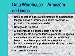 Data Warehouse – Armazém de Dados Base de Dados onde rotineiramente os funcionários lançam dados e informações sobre processos e produtos, transações efetuadas. Coração da Empresa A alimentação de dados é feita a partir do preenchimento de formulários e planilhas, já ligados às análises que se pretende fazer: ex. localização, tempo, por cliente, por produto, a sequência, históricos – o mais importante é decidir que dados armazenar e porque. A consulta é on-line 