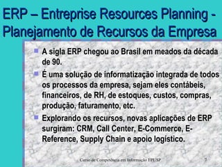 ERP – Entreprise Resources Planning - Planejamento de Recursos da Empresa A sigla ERP chegou ao Brasil em meados da década de 90.  É uma solução de informatização integrada de todos os processos da empresa, sejam eles contábeis, financeiros, de RH, de estoques, custos, compras, produção, faturamento, etc. Explorando os recursos, novas aplicações de ERP surgiram: CRM, Call Center, E-Commerce, E-Reference, Supply Chain e apoio logístico. 