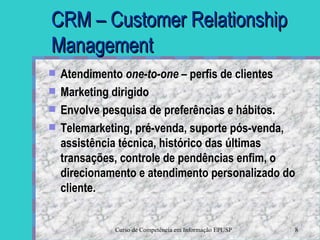 CRM – Customer Relationship Management Atendimento  one-to-one –  perfis de clientes Marketing dirigido Envolve pesquisa de preferências e hábitos. Telemarketing, pré-venda, suporte pós-venda, assistência técnica, histórico das últimas transações, controle de pendências enfim, o direcionamento e atendimento personalizado do cliente.  