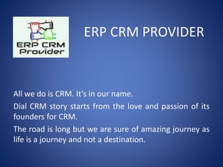 ERP CRM PROVIDER
All we do is CRM. It's in our name.
Dial CRM story starts from the love and passion of its
founders for CRM.
The road is long but we are sure of amazing journey as
life is a journey and not a destination.
 