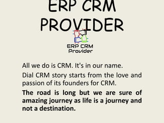 ERP CRM
PROVIDER
All we do is CRM. It's in our name.
Dial CRM story starts from the love and
passion of its founders for CRM.
The road is long but we are sure of
amazing journey as life is a journey and
not a destination.
 