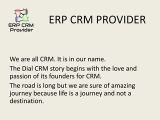 ERP CRM PROVIDER
We are all CRM. It is in our name.
The Dial CRM story begins with the love and
passion of its founders for CRM.
The road is long but we are sure of amazing
journey because life is a journey and not a
destination.
 