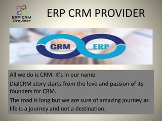 ERP CRM PROVIDER
All we do is CRM. It's in our name.
DialCRM story starts from the love and passion of its
founders for CRM.
The road is long but we are sure of amazing journey as
life is a journey and not a destination.
 