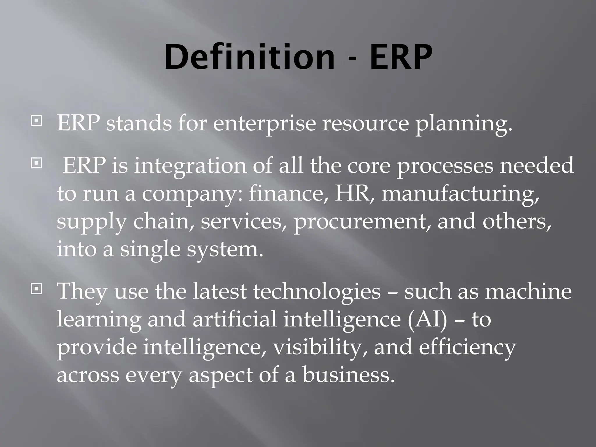Definition - ERP
 ERP stands for enterprise resource planning.
 ERP is integration of all the core processes needed
to run a company: finance, HR, manufacturing,
supply chain, services, procurement, and others,
into a single system.
 They use the latest technologies – such as machine
learning and artificial intelligence (AI) – to
provide intelligence, visibility, and efficiency
across every aspect of a business.
 