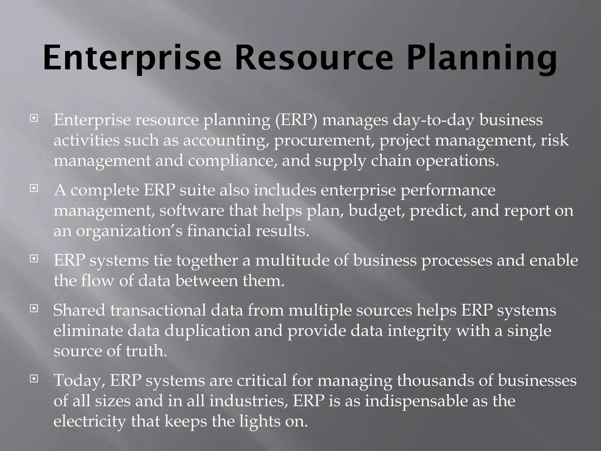 Enterprise Resource Planning
 Enterprise resource planning (ERP) manages day-to-day business
activities such as accounting, procurement, project management, risk
management and compliance, and supply chain operations.
 A complete ERP suite also includes enterprise performance
management, software that helps plan, budget, predict, and report on
an organization’s financial results.
 ERP systems tie together a multitude of business processes and enable
the flow of data between them.
 Shared transactional data from multiple sources helps ERP systems
eliminate data duplication and provide data integrity with a single
source of truth.
 Today, ERP systems are critical for managing thousands of businesses
of all sizes and in all industries, ERP is as indispensable as the
electricity that keeps the lights on.
 