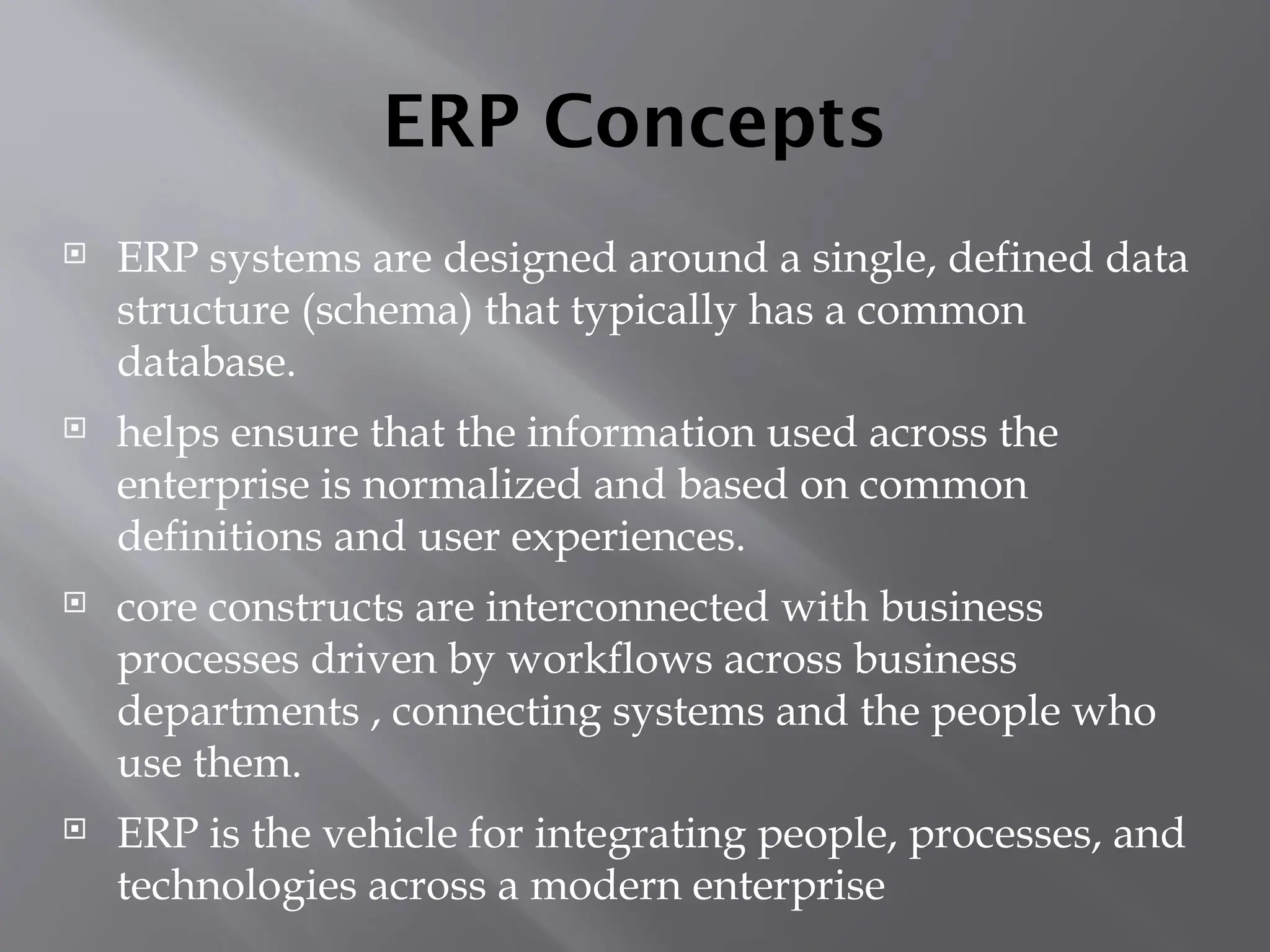 ERP Concepts
 ERP systems are designed around a single, defined data
structure (schema) that typically has a common
database.
 helps ensure that the information used across the
enterprise is normalized and based on common
definitions and user experiences.
 core constructs are interconnected with business
processes driven by workflows across business
departments , connecting systems and the people who
use them.
 ERP is the vehicle for integrating people, processes, and
technologies across a modern enterprise
 