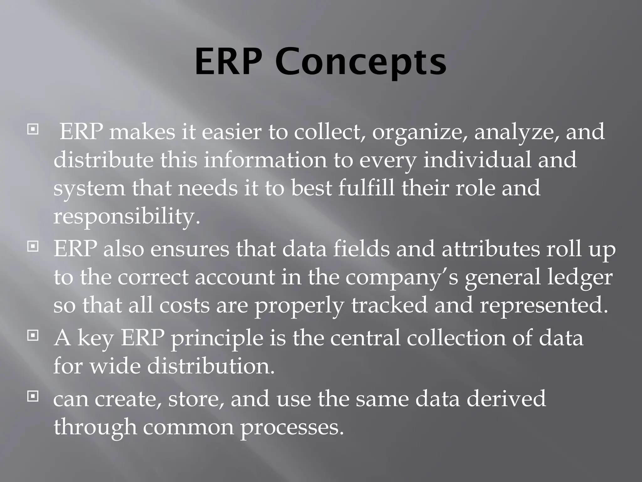 ERP Concepts
 ERP makes it easier to collect, organize, analyze, and
distribute this information to every individual and
system that needs it to best fulfill their role and
responsibility.
 ERP also ensures that data fields and attributes roll up
to the correct account in the company’s general ledger
so that all costs are properly tracked and represented.
 A key ERP principle is the central collection of data
for wide distribution.
 can create, store, and use the same data derived
through common processes.
 