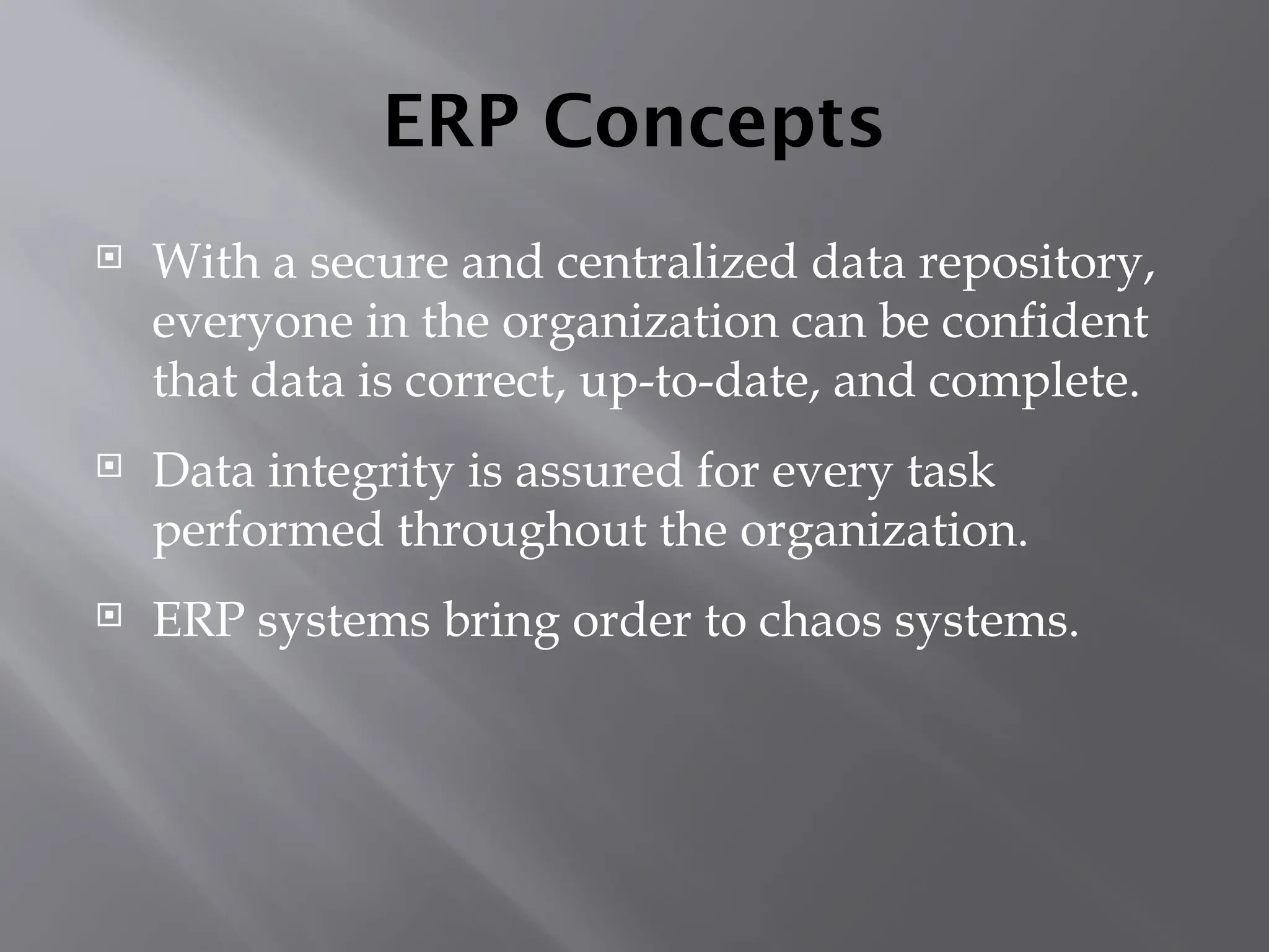 ERP Concepts
 With a secure and centralized data repository,
everyone in the organization can be confident
that data is correct, up-to-date, and complete.
 Data integrity is assured for every task
performed throughout the organization.
 ERP systems bring order to chaos systems.
 