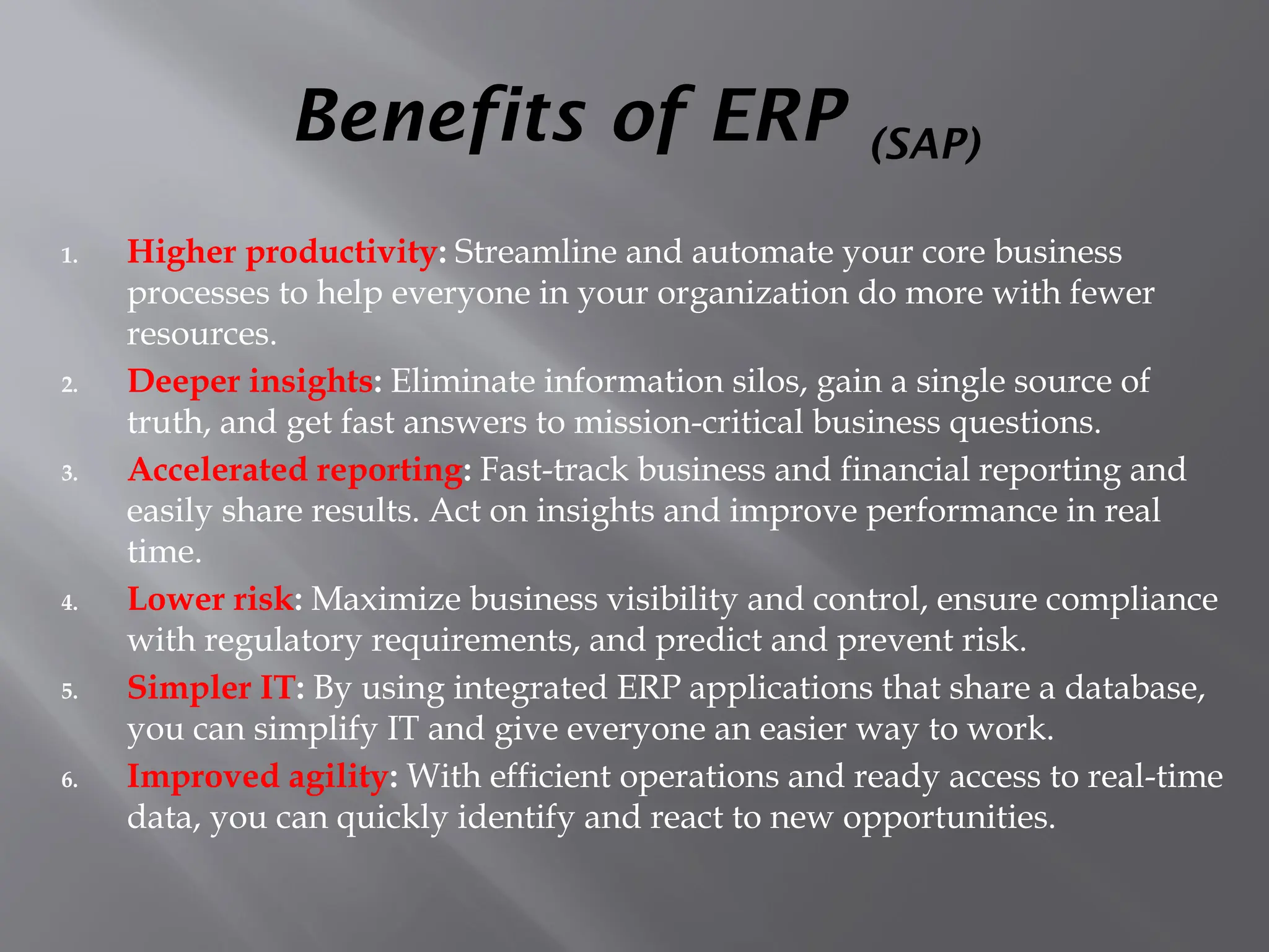 Benefits of ERP (SAP)
1. Higher productivity: Streamline and automate your core business
processes to help everyone in your organization do more with fewer
resources.
2. Deeper insights: Eliminate information silos, gain a single source of
truth, and get fast answers to mission-critical business questions.
3. Accelerated reporting: Fast-track business and financial reporting and
easily share results. Act on insights and improve performance in real
time.
4. Lower risk: Maximize business visibility and control, ensure compliance
with regulatory requirements, and predict and prevent risk.
5. Simpler IT: By using integrated ERP applications that share a database,
you can simplify IT and give everyone an easier way to work.
6. Improved agility: With efficient operations and ready access to real-time
data, you can quickly identify and react to new opportunities.
 