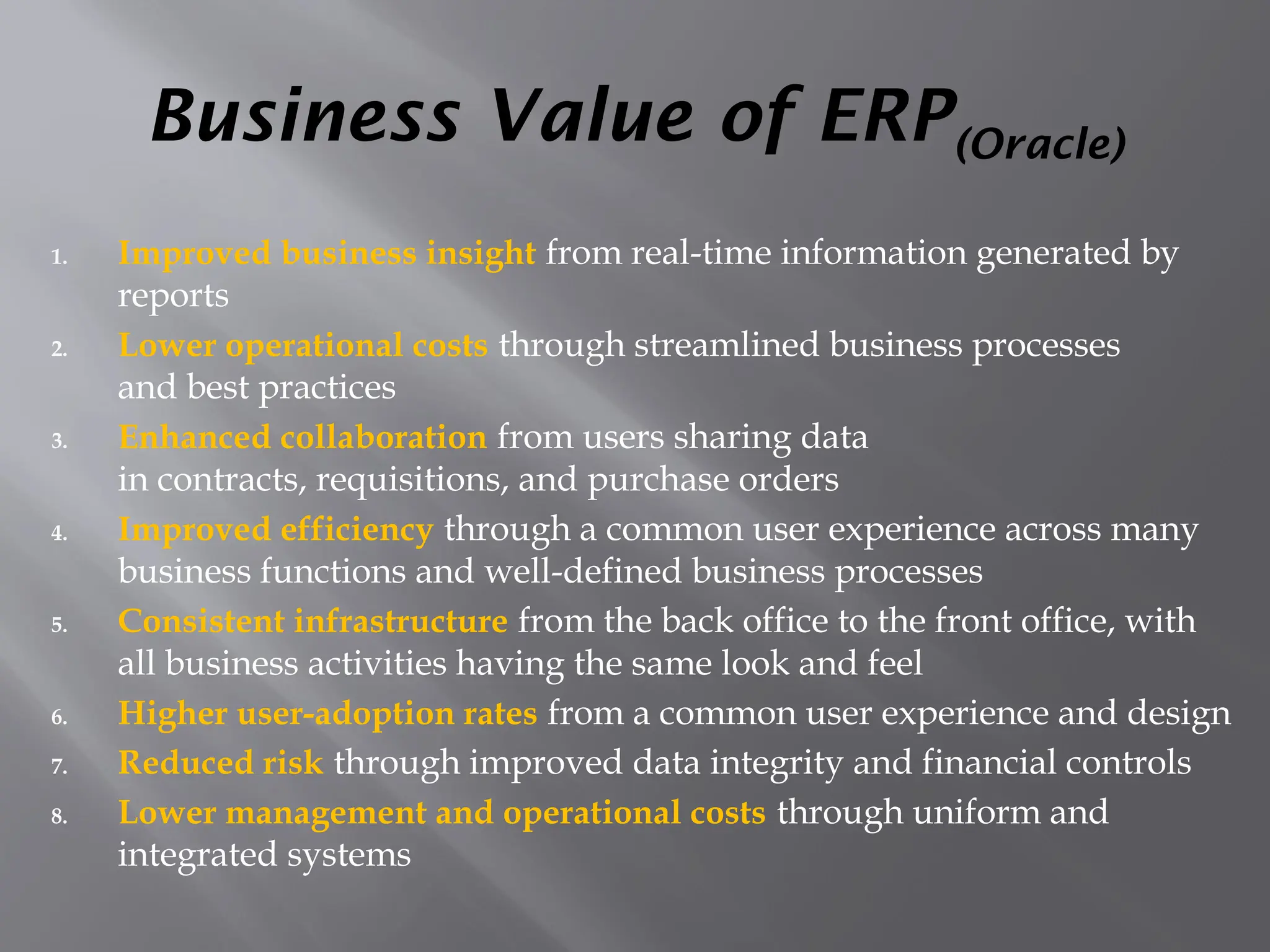 Business Value of ERP(Oracle)
1. Improved business insight from real-time information generated by
reports
2. Lower operational costs through streamlined business processes
and best practices
3. Enhanced collaboration from users sharing data
in contracts, requisitions, and purchase orders
4. Improved efficiency through a common user experience across many
business functions and well-defined business processes
5. Consistent infrastructure from the back office to the front office, with
all business activities having the same look and feel
6. Higher user-adoption rates from a common user experience and design
7. Reduced risk through improved data integrity and financial controls
8. Lower management and operational costs through uniform and
integrated systems
 