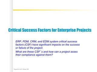 Prepared by Glen B. Alleman, 2002
Critical Success Factors for Enterprise Projects
ERP, PDM, CRM, and EDM system critical success
factors (CSF) have significant impacts on the success
or failure of the project.
What are these CSF’s and how can a project asses
their compliance against them?
 