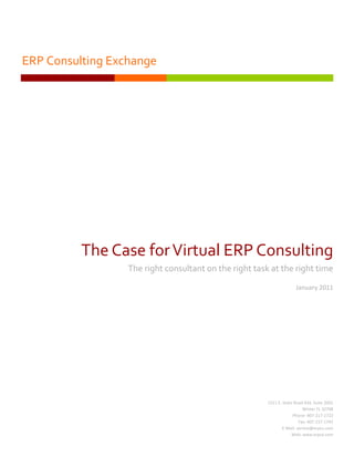 ERP Consulting Exchange




          The Case for Virtual ERP Consulting
                  The right consultant on the right task at the right time
                                                                      January 2011




                                                        1511 E. State Road 434, Suite 2001
                                                                           Winter FL 32708
                                                                     Phone: 407-217-1722
                                                                         Fax: 407-217-1742
                                                                E-Mail: service@erpcx.com
                                                                     Web: www.erpcx.com
 