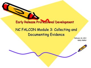 Early Release Professional Development NC FALCON Module 3: Collecting and Documenting Evidence February 16, 2011 Kathy Walker 