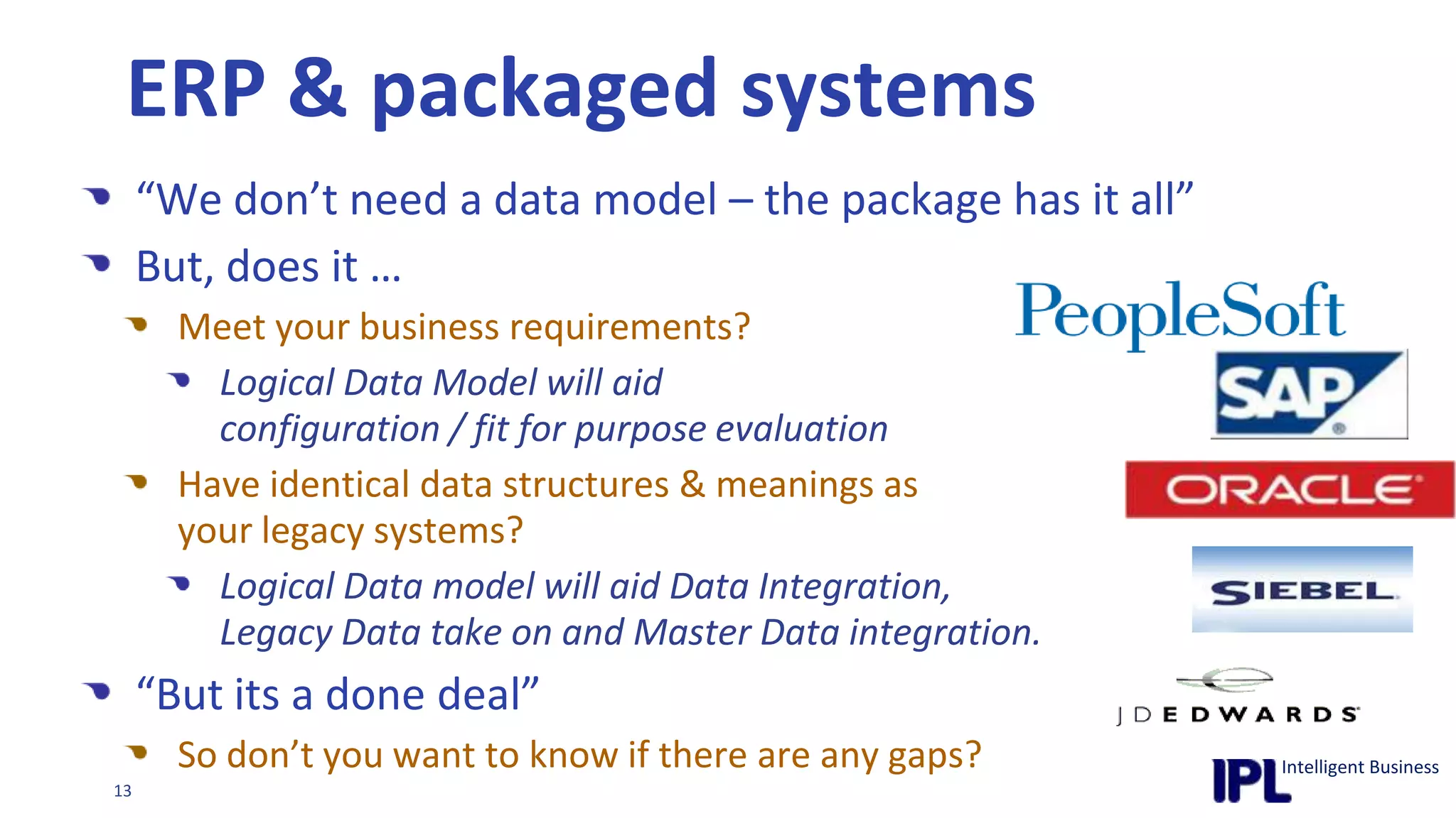 ERP & packaged systems“We don’t need a data model – the package has it all”But, does it …Meet your business requirements?Logical Data Model will aid configuration / fit for purpose evaluationHave identical data structures & meanings as your legacy systems?Logical Data model will aid Data Integration, Legacy Data take on and Master Data integration.“But its a done deal”So don’t you want to know if there are any gaps?