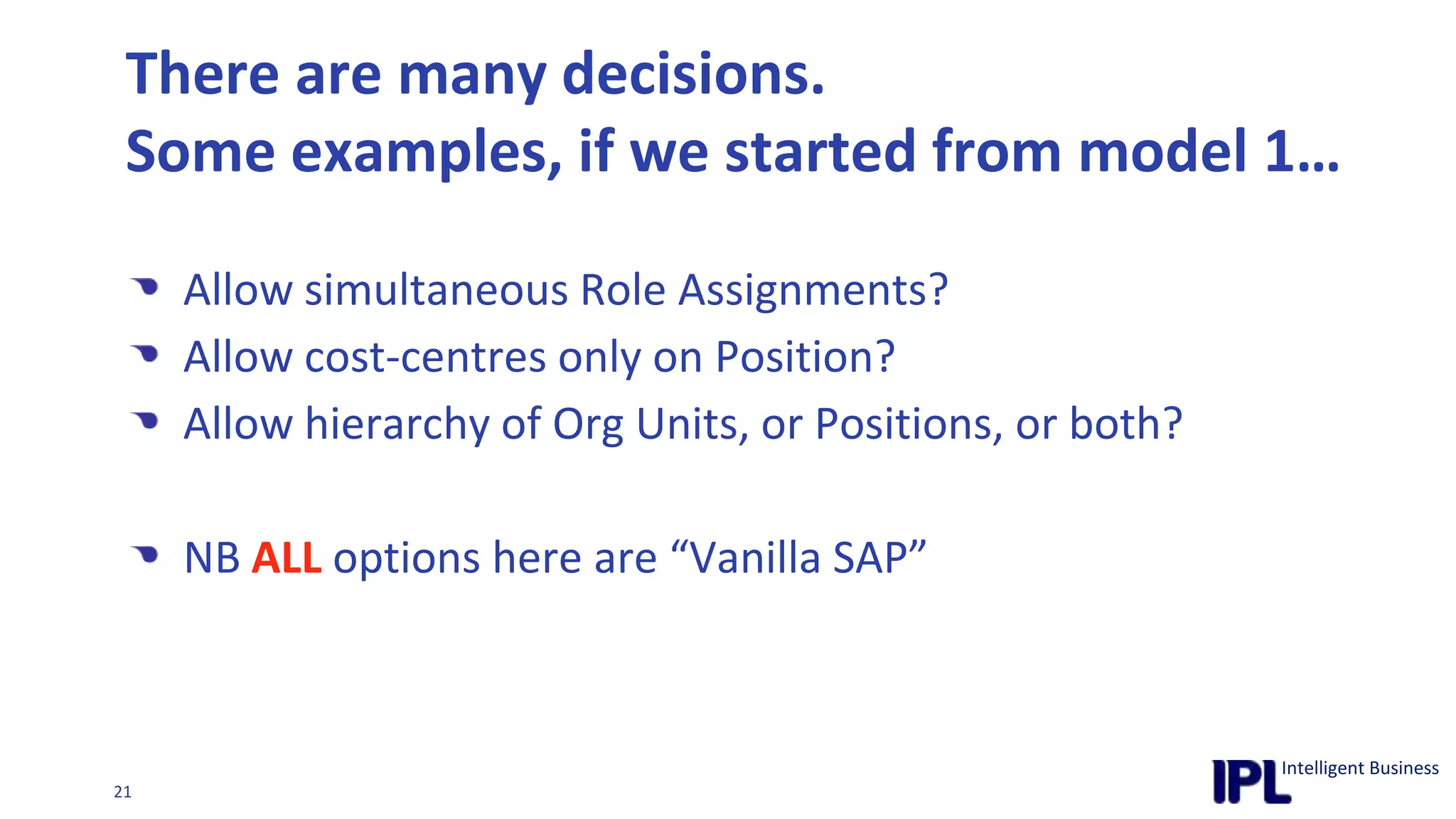 There are many decisions.Some examples, if we started from model 1…Allow simultaneous Role Assignments?Allow cost-centres only on Position?Allow hierarchy of Org Units, or Positions, or both?NB ALL options here are “Vanilla SAP”Data Modelling – where did it all go wrong?