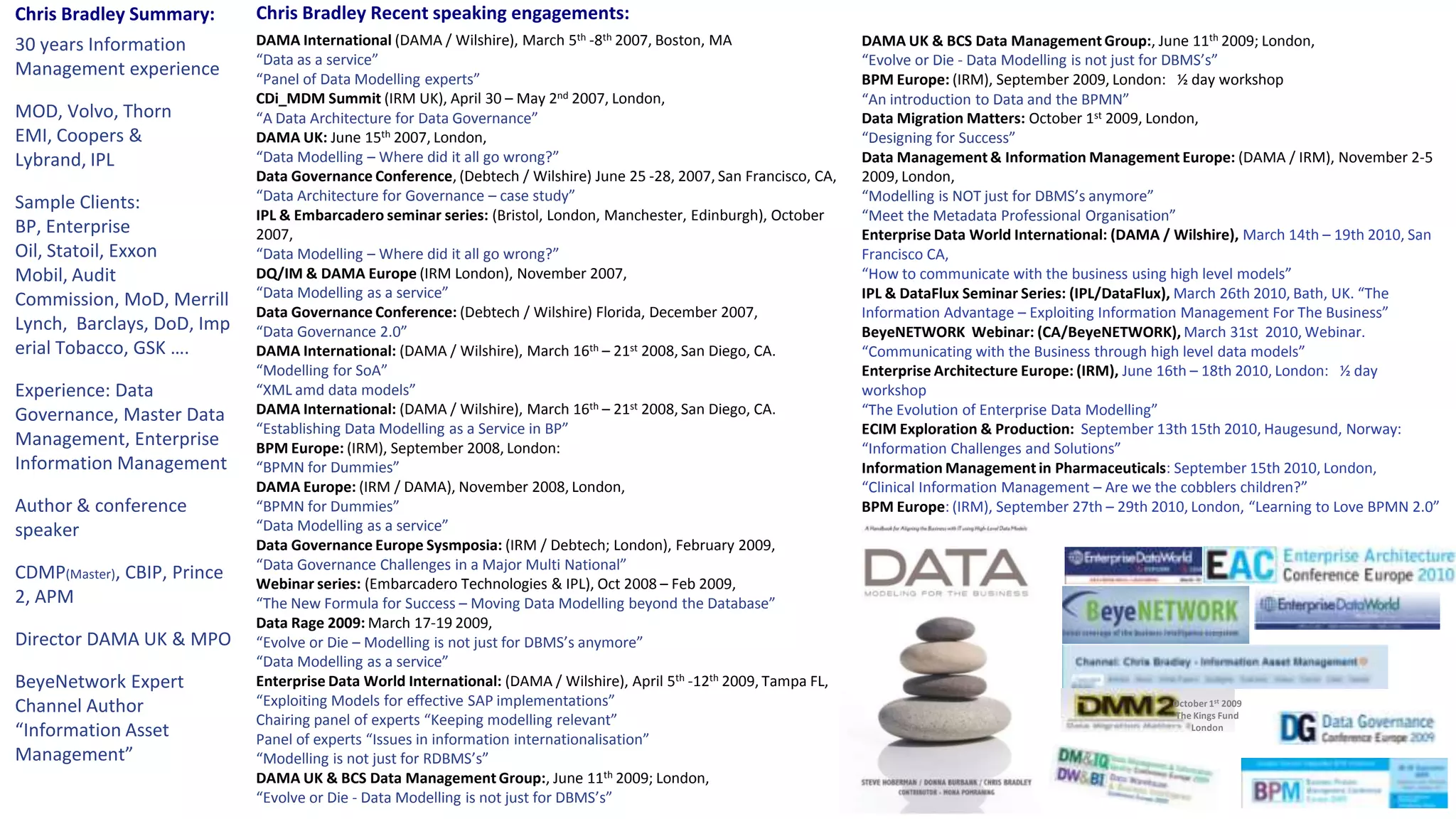 Chris Bradley Recent speaking engagements:DAMA International (DAMA / Wilshire), March 5th -8th 2007, Boston, MA “Data as a service” “Panel of Data Modelling experts”CDi_MDM Summit (IRM UK), April 30 – May 2nd 2007, London, “A Data Architecture for Data Governance”DAMA UK: June 15th 2007, London, “Data Modelling – Where did it all go wrong?”Data Governance Conference, (Debtech / Wilshire) June 25 -28, 2007, San Francisco, CA, “Data Architecture for Governance – case study”IPL & Embarcadero seminar series: (Bristol, London, Manchester, Edinburgh), October 2007, “Data Modelling – Where did it all go wrong?”DQ/IM & DAMA Europe (IRM London), November 2007, “Data Modelling as a service”Data Governance Conference: (Debtech / Wilshire) Florida, December 2007, “Data Governance 2.0”DAMA International: (DAMA / Wilshire), March 16th – 21st 2008, San Diego, CA.  “Modelling for SoA” “XML amd data models” DAMA International: (DAMA / Wilshire), March 16th – 21st 2008, San Diego, CA.  “Establishing Data Modelling as a Service in BP” BPM Europe: (IRM), September 2008, London:  “BPMN for Dummies”DAMA Europe: (IRM / DAMA), November 2008, London, “BPMN for Dummies”“Data Modelling as a service”Data Governance Europe Sysmposia: (IRM / Debtech; London), February 2009, “Data Governance Challenges in a Major Multi National”Webinar series: (Embarcadero Technologies & IPL), Oct 2008 – Feb 2009, “The New Formula for Success – Moving Data Modelling beyond the Database”Data Rage 2009: March 17-19 2009, “Evolve or Die – Modelling is not just for DBMS’s anymore”“Data Modelling as a service”Enterprise Data World International: (DAMA / Wilshire), April 5th -12th 2009, Tampa FL, “Exploiting Models for effective SAP implementations” Chairing panel of experts “Keeping modelling relevant”Panel of experts “Issues in information internationalisation”“Modelling is not just for RDBMS’s”DAMA UK & BCS Data Management Group:, June 11th 2009; London, “Evolve or Die - Data Modelling is not just for DBMS’s”Chris Bradley Summary:30 years Information Management experienceMOD, Volvo, Thorn EMI, Coopers & Lybrand, IPLSample Clients:  BP, Enterprise Oil, Statoil, Exxon Mobil, Audit Commission, MoD, Merrill Lynch,  Barclays, DoD, Imperial Tobacco, GSK ….Experience: Data Governance, Master Data Management, Enterprise Information ManagementAuthor & conference speakerCDMP(Master), CBIP, Prince2, APMDirector DAMA UK & MPOBeyeNetwork Expert Channel Author “Information Asset Management”DAMA UK & BCS Data Management Group:, June 11th 2009; London, “Evolve or Die - Data Modelling is not just for DBMS’s”BPM Europe: (IRM), September 2009, London:   ½ day workshop “An introduction to Data and the BPMN”Data Migration Matters: October 1st 2009, London, “Designing for Success”Data Management & Information Management Europe: (DAMA / IRM), November 2-5 2009, London, “Modelling is NOT just for DBMS’s anymore”“Meet the Metadata Professional Organisation”Enterprise Data World International: (DAMA / Wilshire), March 14th – 19th 2010, San Francisco CA, “How to communicate with the business using high level models”IPL & DataFlux Seminar Series: (IPL/DataFlux), March 26th 2010, Bath, UK. “The Information Advantage – Exploiting Information Management For The Business”BeyeNETWORK  Webinar: (CA/BeyeNETWORK), March 31st  2010, Webinar. “Communicating with the Business through high level data models”Enterprise Architecture Europe: (IRM), June 16th – 18th 2010, London:   ½ day workshop “The Evolution of Enterprise Data Modelling”ECIM Exploration & Production:  September 13th 15th 2010, Haugesund, Norway:   “Information Challenges and Solutions”Information Management in Pharmaceuticals: September 15th 2010, London, “Clinical Information Management – Are we the cobblers children?”BPM Europe: (IRM), September 27th – 29th 2010, London, “Learning to Love BPMN 2.0”October 1st 2009The Kings FundLondon