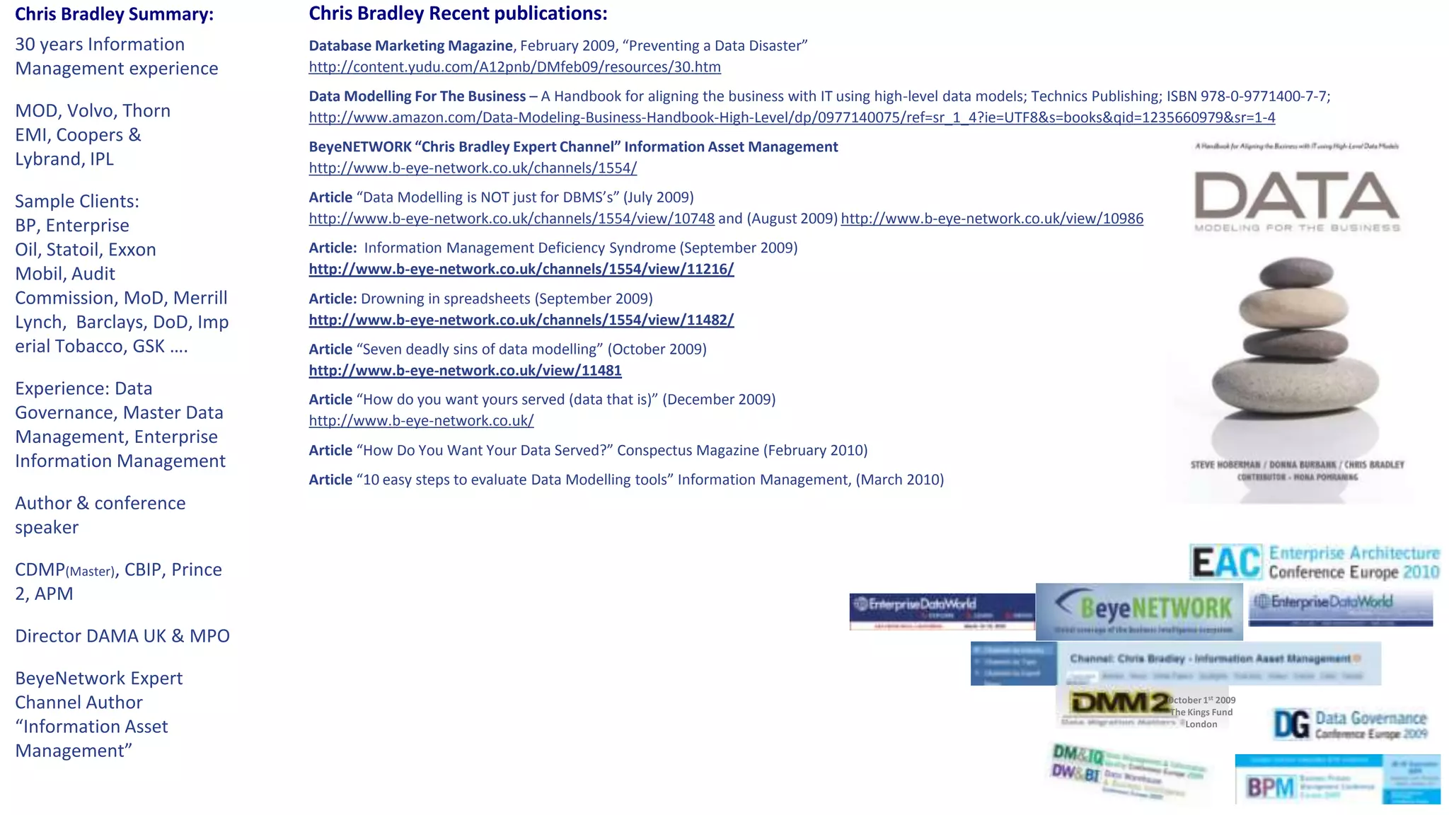 Chris Bradley Recent publications:Database Marketing Magazine, February 2009, “Preventing a Data Disaster”http://content.yudu.com/A12pnb/DMfeb09/resources/30.htmData Modelling For The Business – A Handbook for aligning the business with IT using high-level data models; Technics Publishing; ISBN 978-0-9771400-7-7; http://www.amazon.com/Data-Modeling-Business-Handbook-High-Level/dp/0977140075/ref=sr_1_4?ie=UTF8&s=books&qid=1235660979&sr=1-4BeyeNETWORK “Chris Bradley Expert Channel” Information Asset Managementhttp://www.b-eye-network.co.uk/channels/1554/Article “Data Modelling is NOT just for DBMS’s” (July 2009)http://www.b-eye-network.co.uk/channels/1554/view/10748 and (August 2009) http://www.b-eye-network.co.uk/view/10986Article:  Information Management Deficiency Syndrome (September 2009)http://www.b-eye-network.co.uk/channels/1554/view/11216/Article: Drowning in spreadsheets (September 2009)http://www.b-eye-network.co.uk/channels/1554/view/11482/Article “Seven deadly sins of data modelling” (October 2009)http://www.b-eye-network.co.uk/view/11481Article “How do you want yours served (data that is)” (December 2009)http://www.b-eye-network.co.uk/Article “How Do You Want Your Data Served?” Conspectus Magazine (February 2010)Article “10 easy steps to evaluate Data Modelling tools” Information Management, (March 2010)Chris Bradley Summary:30 years Information Management experienceMOD, Volvo, Thorn EMI, Coopers & Lybrand, IPLSample Clients:  BP, Enterprise Oil, Statoil, Exxon Mobil, Audit Commission, MoD, Merrill Lynch,  Barclays, DoD, Imperial Tobacco, GSK ….Experience: Data Governance, Master Data Management, Enterprise Information ManagementAuthor & conference speakerCDMP(Master), CBIP, Prince2, APMDirector DAMA UK & MPOBeyeNetwork Expert Channel Author “Information Asset Management”October 1st 2009The Kings FundLondon