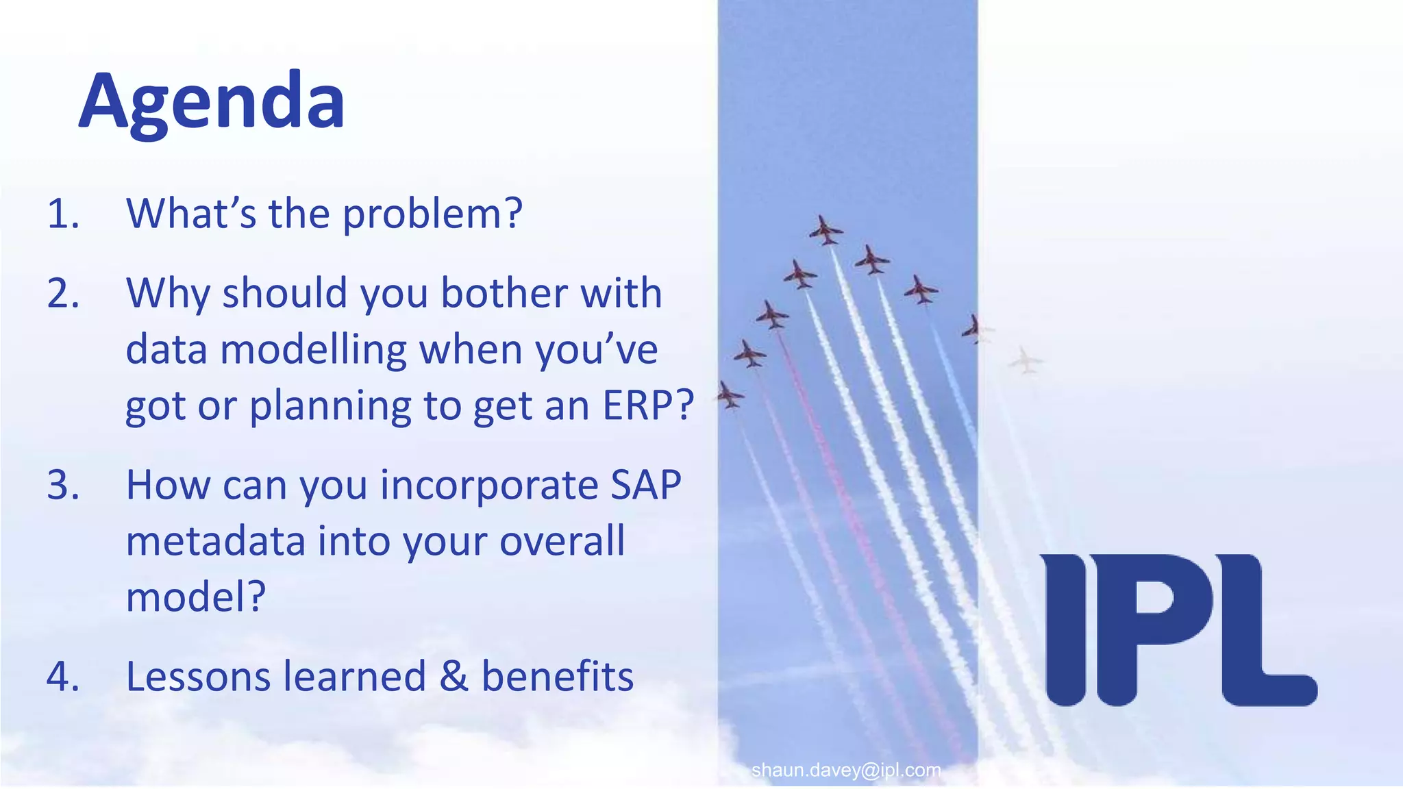 shaun.davey@ipl.comAgendaWhat’s the problem?Why should you bother with data modelling when you’ve got or planning to get an ERP? How can you incorporate SAP metadata into your overall model?Lessons learned & benefits