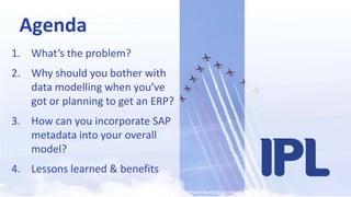 shaun.davey@ipl.comAgendaWhat’s the problem?Why should you bother with data modelling when you’ve got or planning to get an ERP? How can you incorporate SAP metadata into your overall model?Lessons learned & benefits