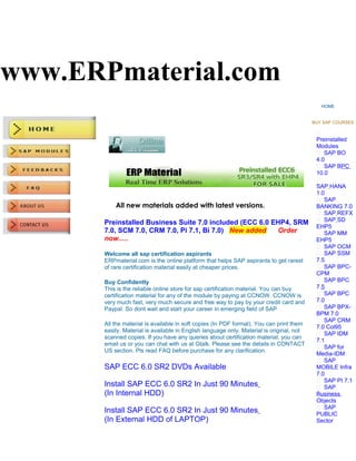 www.ERPmaterial.com
                                                                                              HOME


                                                                                           BUY SAP COURSES :

                                                                                            
                                                                                            Preinstalled
                                                                                            Modules
                                                                                             SAP BO
                                                                                            4.0
                                                                                             SAP BPC
                                                                                            10.0
                                                                                            
                                                                                            SAP HANA
                                                                                            1.0
                                                                                             SAP
           All new materials added with latest versions.                                    BANKING 7.0
                                                                                             SAP REFX
                                                                                             SAP SD
       Preinstalled Business Suite 7.0 included (ECC 6.0 EHP4, SRM
                                                                                            EHP5
       7.0, SCM 7.0, CRM 7.0, Pi 7.1, Bi 7.0) New added   Order                              SAP MM
       now.....                                                                             EHP5
                                                                                             SAP OCM
       Welcome all sap certification aspirants                                               SAP SSM
       ERPmaterial.com is the online platform that helps SAP aspirants to get rarest        7.5
       of rare certification material easily at cheaper prices.                              SAP BPC-
                                                                                            CPM
       Buy Confidently                                                                       SAP BPC
       This is the reliable online store for sap certification material. You can buy        7.5
       certification material for any of the module by paying at CCNOW. CCNOW is             SAP BPC
       very much fast, very much secure and free way to pay by your credit card and         7.0
       Paypal. So dont wait and start your career in emerging field of SAP                   SAP BPX-
                                                                                            BPM 7.0
                                                                                             SAP CRM
       All the material is available in soft copies (In PDF format). You can print them
                                                                                            7.0 Col95
       easily. Material is available in English language only. Material is original, not
                                                                                             SAP IDM
       scanned copies. If you have any queries about certification material, you can
                                                                                            7.1
       email us or you can chat with us at Gtalk. Please see the details in CONTACT
                                                                                             SAP for
       US section. Pls read FAQ before purchase for any clarification.
                                                                                            Media-IDM
                                                                                             SAP
       SAP ECC 6.0 SR2 DVDs Available                                                       MOBILE Infra
                                                                                            7.0
                                                                                             SAP PI 7.1
       Install SAP ECC 6.0 SR2 In Just 90 Minutes                                            SAP
       (In Internal HDD)                                                                    Business
                                                                                            Objects
                                                                                             SAP
       Install SAP ECC 6.0 SR2 In Just 90 Minutes                                           PUBLIC
       (In External HDD of LAPTOP)                                                          Sector
 