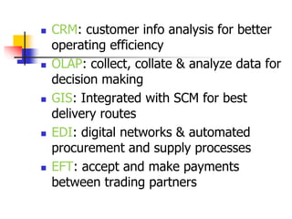  CRM: customer info analysis for better
operating efficiency
 OLAP: collect, collate & analyze data for
decision making
 GIS: Integrated with SCM for best
delivery routes
 EDI: digital networks & automated
procurement and supply processes
 EFT: accept and make payments
between trading partners
 