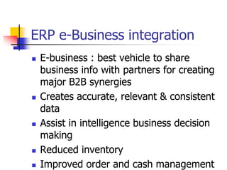 ERP e-Business integration
 E-business : best vehicle to share
business info with partners for creating
major B2B synergies
 Creates accurate, relevant & consistent
data
 Assist in intelligence business decision
making
 Reduced inventory
 Improved order and cash management
 