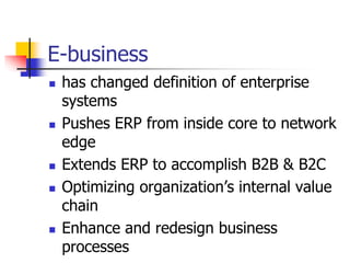 E-business
 has changed definition of enterprise
systems
 Pushes ERP from inside core to network
edge
 Extends ERP to accomplish B2B & B2C
 Optimizing organization’s internal value
chain
 Enhance and redesign business
processes
 