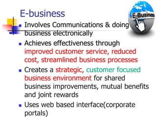 E-business
 Involves Communications & doing
business electronically
 Achieves effectiveness through
improved customer service, reduced
cost, streamlined business processes
 Creates a strategic, customer focused
business environment for shared
business improvements, mutual benefits
and joint rewards
 Uses web based interface(corporate
portals)
 
