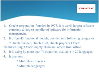 6.   Internalstrength -:               *    Support mulitplecurrencies.               *    Automatichandling import/expert tax.               *    Legalrequirement.               *    Avilable in 24 languages7. Sap AG R3 version has 12 functional modules.8. Distributed Application 9. It has 3 tier (layer) Architecture.             *    Data base.             *    Application layer.             *    Presentation layer.