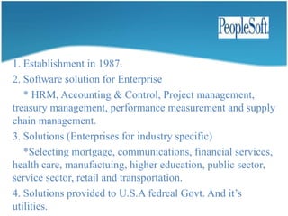 Founded in Netherland in 1978. Founded by jan-baan & paul Baan.It has four ERP functional modules.      * Manufacturing, finance, project & distribution.Baan services-basedproducts.     * Baan ERP solution.     *Baan front office solution.     *Baan corporate office solution.     *Baan supplychain solution.