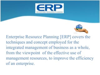 Enterprise Resource Planning [ERP] covers the techniques and concept employed for the integrated management of business as a whole, from the viewpoint  of the effective use of management resources, to improve the efficiency of an enterprise. 