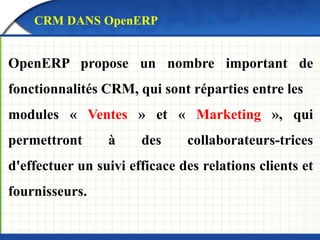CRM DANS OpenERP 
OpenERP propose un nombre important de 
fonctionnalités CRM, qui sont réparties entre les 
modules « Ventes » et « Marketing », qui 
permettront à des collaborateurs-trices 
d'effectuer un suivi efficace des relations clients et 
fournisseurs. 
 
