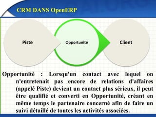 CRM DANS OpenERP 
Piste Opportunité Client 
Opportunité : Lorsqu'un contact avec lequel on 
n'entretenait pas encore de relations d'affaires 
(appelé Piste) devient un contact plus sérieux, il peut 
être qualifié et converti en Opportunité, créant en 
même temps le partenaire concerné afin de faire un 
suivi détaillé de toutes les activités associées. 
 