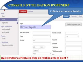 CONSEILS D'UTILISATION D'OPENERP 
L'objet est un champ obligatoire 
Quel vendeur a effectué la mise en relation avec le client ? 
 