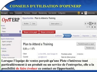 CONSEILS D'UTILISATION D'OPENERP 
Lorsque l’équipe de ventes perçoit qu'une Piste s'intéresse tout 
particulièrement à un produit ou un service de l'entreprise, elle a la 
possibilité de faire évoluer ce contact en Opportunité, 
 