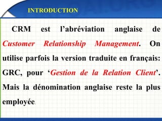 INTRODUCTION 
CRM est l’abréviation anglaise de 
Customer Relationship Management. On 
utilise parfois la version traduite en français: 
GRC, pour ‘Gestion de la Relation Client’. 
Mais la dénomination anglaise reste la plus 
employée. 
 