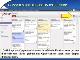 CONSEILS D'UTILISATION D'OPENERP 
L'affichage des Opportunités selon la méthode Kanban vous permet 
d'obtenir une vision globale des Opportunités selon leurs étapes 
d'avancement. 
 