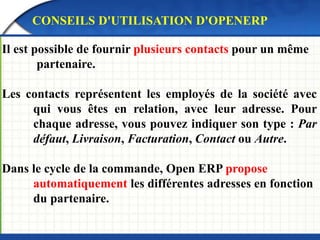 CONSEILS D'UTILISATION D'OPENERP 
Il est possible de fournir plusieurs contacts pour un même 
partenaire. 
Les contacts représentent les employés de la société avec 
qui vous êtes en relation, avec leur adresse. Pour 
chaque adresse, vous pouvez indiquer son type : Par 
défaut, Livraison, Facturation, Contact ou Autre. 
Dans le cycle de la commande, Open ERP propose 
automatiquement les différentes adresses en fonction 
du partenaire. 
 