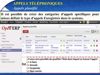 APPELS TÉLÉPHONIQUES 
Appels planifié 
Il est possible de créer des catégories d'appels spécifiques pour 
mieux définir le type d'appels Enregistrés dans le système. 
État 
il vous sera possible de qualifier l'État dans lequel se trouve l'appel : 
• A faire 
• Annulé 
• Suspendu 
• Non conclu 
 