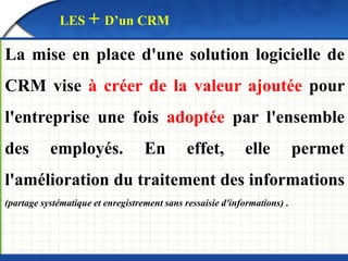 LES + D’un CRM 
La mise en place d'une solution logicielle de 
CRM vise à créer de la valeur ajoutée pour 
l'entreprise une fois adoptée par l'ensemble 
des employés. En effet, elle permet 
l'amélioration du traitement des informations 
(partage systématique et enregistrement sans ressaisie d'informations) . 
 