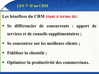 LES + D’un CRM 
Les bénéfices du CRM étant à terme de: 
 Se différencier de concurrents : apport de 
services et de conseils supplémentaires ; 
 Se concentrer sur les meilleurs clients ; 
 Fidéliser la clientèle ; 
 Optimiser la productivité des commerciaux. 
 