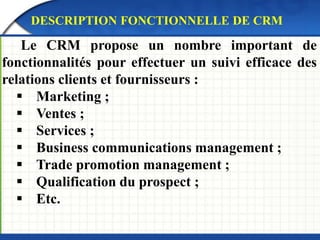 DESCRIPTION FONCTIONNELLE DE CRM 
Le CRM propose un nombre important de 
fonctionnalités pour effectuer un suivi efficace des 
relations clients et fournisseurs : 
 Marketing ; 
 Ventes ; 
 Services ; 
 Business communications management ; 
 Trade promotion management ; 
 Qualification du prospect ; 
 Etc. 
 