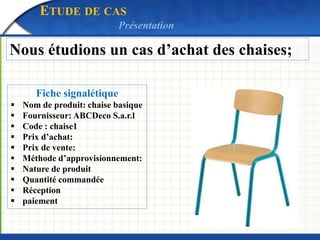 ETUDE DE CAS 
Présentation 
Nous étudions un cas d’achat des chaises; 
Fiche signalétique 
 Nom de produit: chaise basiqu...